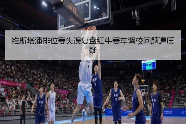 维斯塔潘排位赛失误复盘红牛赛车调校问题遭质疑
